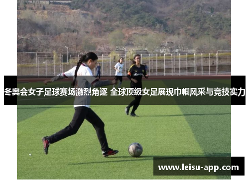 冬奥会女子足球赛场激烈角逐 全球顶级女足展现巾帼风采与竞技实力